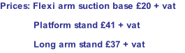 Prices: Flexi arm suction base £20 + vat Platform stand £41 + vat Long arm stand £37 + vat